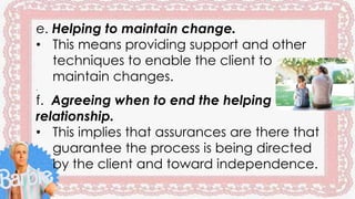 e. Helping to maintain change.
• This means providing support and other
techniques to enable the client to
maintain changes.
.
f. Agreeing when to end the helping
relationship.
• This implies that assurances are there that
guarantee the process is being directed
by the client and toward independence.
 