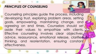 PRINCIPLES OF COUNSELING
Counseling principles guide the process, including
developing trust, exploring problem areas, setting
goals, empowering, maintaining change, and
agreeing on end times. Counselors should set
aside their values to empathize with clients.
Effective counseling involves clear objectives,
advice, reassurance, emotional release, clarified
thinking, and reorientation, ensuring constant
effectiveness.
 