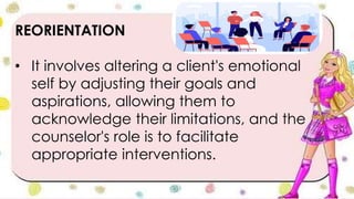 REORIENTATION
• It involves altering a client's emotional
self by adjusting their goals and
aspirations, allowing them to
acknowledge their limitations, and the
counselor's role is to facilitate
appropriate interventions.
 