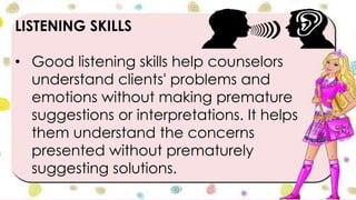 LISTENING SKILLS
• Good listening skills help counselors
understand clients' problems and
emotions without making premature
suggestions or interpretations. It helps
them understand the concerns
presented without prematurely
suggesting solutions.
 