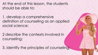 At the end of this lesson, the students
should be able to:
1. develop a comprehensive
definition of counseling as an applied
social science;
2 describe the contexts involved in
counseling:
3. identify the principles of counseling;
 