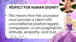1. RESPECT FOR HUMAN DIGNITY
• This means that the counselor
must provide a client with
unconditional positive regard,
compassion, a non-judgmental
attitude, empathy, and trust.
 