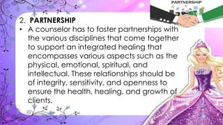 2. PARTNERSHIP
• A counselor has to foster partnerships with
the various disciplines that come together
to support an integrated healing that
encompasses various aspects such as the
physical, emotional, spiritual, and
intellectual. These relationships should be
of integrity, sensitivity, and openness to
ensure the health, healing, and growth of
clients.
 