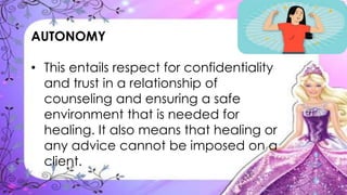AUTONOMY
• This entails respect for confidentiality
and trust in a relationship of
counseling and ensuring a safe
environment that is needed for
healing. It also means that healing or
any advice cannot be imposed on a
client.
 