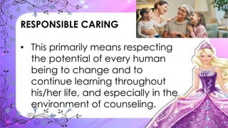 RESPONSIBLE CARING
• This primarily means respecting
the potential of every human
being to change and to
continue learning throughout
his/her life, and especially in the
environment of counseling.
 