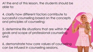 At the end of this lesson, the students should be
able to:
4. clarify how different factors contribute to
successful counseling based on the concepts
and principles of counseling;
5. determine life situations that are within the
goals and scope of professional counseling;
and
6. demonstrate how core values of counseling
can be infused in counseling sessions.
 