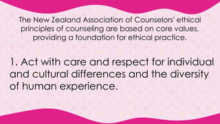 The New Zealand Association of Counselors' ethical
principles of counseling are based on core values,
providing a foundation for ethical practice.
1. Act with care and respect for individual
and cultural differences and the diversity
of human experience.
 