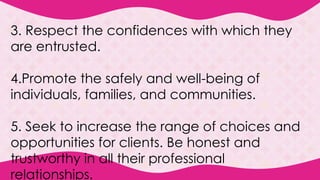 3. Respect the confidences with which they
are entrusted.
4.Promote the safely and well-being of
individuals, families, and communities.
5. Seek to increase the range of choices and
opportunities for clients. Be honest and
trustworthy in all their professional
relationships.
 