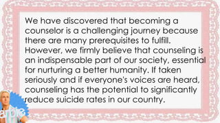 We have discovered that becoming a
counselor is a challenging journey because
there are many prerequisites to fulfill.
However, we firmly believe that counseling is
an indispensable part of our society, essential
for nurturing a better humanity. If taken
seriously and if everyone's voices are heard,
counseling has the potential to significantly
reduce suicide rates in our country.
 