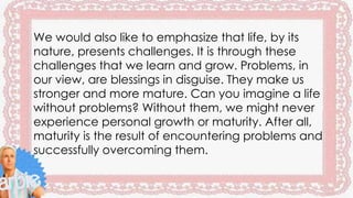 We would also like to emphasize that life, by its
nature, presents challenges. It is through these
challenges that we learn and grow. Problems, in
our view, are blessings in disguise. They make us
stronger and more mature. Can you imagine a life
without problems? Without them, we might never
experience personal growth or maturity. After all,
maturity is the result of encountering problems and
successfully overcoming them.
 