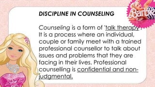 DISCIPLINE IN COUNSELING
Counseling is a form of 'talk therapy'.
It is a process where an individual,
couple or family meet with a trained
professional counsellor to talk about
issues and problems that they are
facing in their lives. Professional
counselling is confidential and non-
judgmental.
 