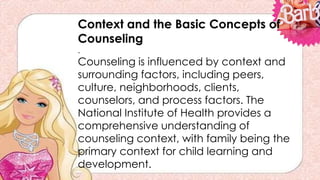 Context and the Basic Concepts of
Counseling
.
Counseling is influenced by context and
surrounding factors, including peers,
culture, neighborhoods, clients,
counselors, and process factors. The
National Institute of Health provides a
comprehensive understanding of
counseling context, with family being the
primary context for child learning and
development.
 