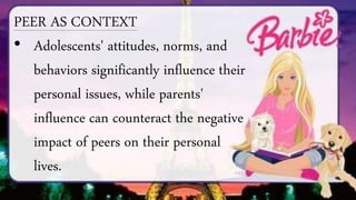 PEER AS CONTEXT
• Adolescents' attitudes, norms, and
behaviors significantly influence their
personal issues, while parents'
influence can counteract the negative
impact of peers on their personal
lives.
 