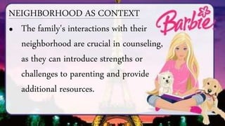 NEIGHBORHOOD AS CONTEXT
• The family's interactions with their
neighborhood are crucial in counseling,
as they can introduce strengths or
challenges to parenting and provide
additional resources.
 