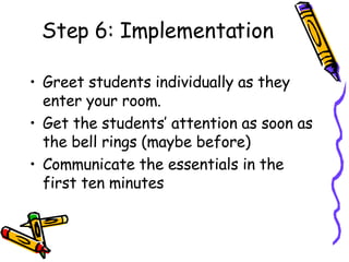 Step 6: Implementation <ul><li>Greet students individually as they enter your room. </li></ul><ul><li>Get the students’ at...