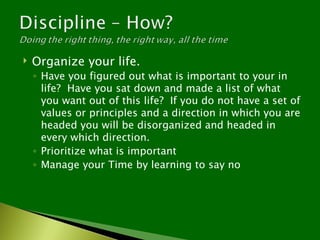    Organize your life.
    ◦ Have you figured out what is important to your in
      life? Have you sat down and made a list of what
      you want out of this life? If you do not have a set of
      values or principles and a direction in which you are
      headed you will be disorganized and headed in
      every which direction.
    ◦ Prioritize what is important
    ◦ Manage your Time by learning to say no
 