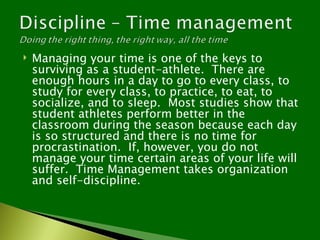   Managing your time is one of the keys to
    surviving as a student-athlete. There are
    enough hours in a day to go to every class, to
    study for every class, to practice, to eat, to
    socialize, and to sleep. Most studies show that
    student athletes perform better in the
    classroom during the season because each day
    is so structured and there is no time for
    procrastination. If, however, you do not
    manage your time certain areas of your life will
    suffer. Time Management takes organization
    and self-discipline.
 