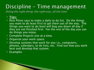    Tips:
   Rick Pitino says to make a daily to do list. Do the things
    you want to do least first to get them out of the way. The
    things you want to do least will bog you down all day if
    they are not finished first. For the rest of the day you can
    do things you enjoy.
   Complete Projects one at a time.
   Organize your work space.
   Develop systems that work for you i.e., computers,
    phones, calendars, to do lists, etc. Find out how you work
    best and develop that system.
   Examples
 