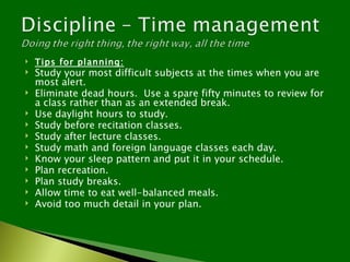    Tips for planning:
   Study your most difficult subjects at the times when you are
    most alert.
   Eliminate dead hours. Use a spare fifty minutes to review for
    a class rather than as an extended break.
   Use daylight hours to study.
   Study before recitation classes.
   Study after lecture classes.
   Study math and foreign language classes each day.
   Know your sleep pattern and put it in your schedule.
   Plan recreation.
   Plan study breaks.
   Allow time to eat well-balanced meals.
   Avoid too much detail in your plan.
 