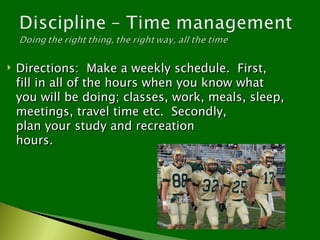    Directions: Make a weekly schedule. First,
    fill in all of the hours when you know what
    you will be doing; classes, work, meals, sleep,
    meetings, travel time etc. Secondly,
    plan your study and recreation
    hours.
 