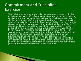    Think about something in your life that you want or need to do, but
    have been unable to do. Do not think about life goals but something
    smaller and more manageable to achieve in a 30 day period. The
    challenge is to not only choose something but to commit to working
    on or accomplishing the task by finals week of this year. It is best to
    choose something that requires either daily discipline or a Mon.- Fri.
    discipline. Once a week things are ok but over a relatively small
    period of time like we are working with it is less effective. The key
    to this exercise is realizing something that you want to do. The
    second step is to make the commitment for a 30 day period and the
    final step is to discipline yourself to follow through. You can
    practice discipline and therefore you can get better in your
    discipline. No one is a lost cause. In the space to the side write in
    your commitment and sign you name. This will make you a better
    person and ultimately a better leader. Remember is you cannot lead
    yourself, then you will never be able to lead others.
 