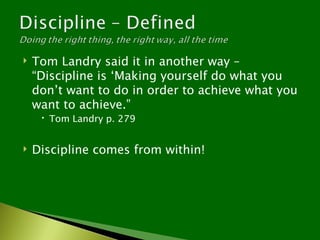    Tom Landry said it in another way –
    “Discipline is ‘Making yourself do what you
    don’t want to do in order to achieve what you
    want to achieve.”
      Tom Landry p. 279


   Discipline comes from within!
 