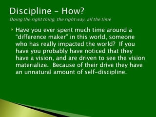    Have you ever spent much time around a
    “difference maker” in this world, someone
    who has really impacted the world? If you
    have you probably have noticed that they
    have a vision, and are driven to see the vision
    materialize. Because of their drive they have
    an unnatural amount of self-discipline.
 