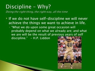   If we do not have self-discipline we will never
    achieve the things we want to achieve in life.
    ◦ “What we do upon some great occasion will
      probably depend on what we already are; and what
      we are will be the result of previous years of self
      discipline.” - H.P. Liddon
 