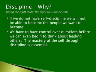    If we do not have self-discipline we will not
    be able to become the people we want to
    become.
   We have to have control over ourselves before
    we can even begin to think about leading
    others. The mastery of the self through
    discipline is essential.
 