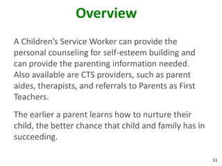 11
Overview
A Children’s Service Worker can provide the
personal counseling for self-esteem building and
can provide the parenting information needed.
Also available are CTS providers, such as parent
aides, therapists, and referrals to Parents as First
Teachers.
The earlier a parent learns how to nurture their
child, the better chance that child and family has in
succeeding.
 