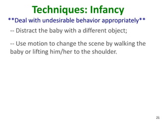 21
Techniques: Infancy
**Deal with undesirable behavior appropriately**
-- Distract the baby with a different object;
-- Use motion to change the scene by walking the
baby or lifting him/her to the shoulder.
 