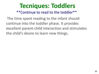 30
Tecniques: Toddlers
**Continue to read to the toddler**
The time spent reading to the infant should
continue into the toddler phase. It provides
excellent parent-child interaction and stimulates
the child's desire to learn new things.
 