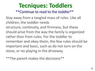 31
Tecniques: Toddlers
**Continue to read to the toddler**
Stay away from a tangled mass of rules. Like all
children, the toddler needs
structure, continuity, and firmness, but these
should arise from the way the family is organized
rather than from rules. For the toddler to
remember and obey them, the few rules should be
important and basic, such as do not turn on the
stove, or no playing in the driveway.
**The parent makes the decisions**
 