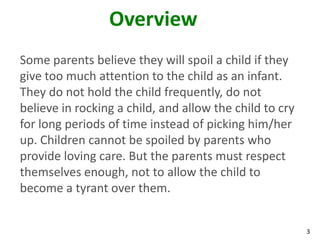 3
Overview
Some parents believe they will spoil a child if they
give too much attention to the child as an infant.
They do not hold the child frequently, do not
believe in rocking a child, and allow the child to cry
for long periods of time instead of picking him/her
up. Children cannot be spoiled by parents who
provide loving care. But the parents must respect
themselves enough, not to allow the child to
become a tyrant over them.
 
