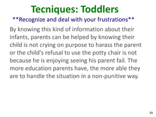 39
Tecniques: Toddlers
**Recognize and deal with your frustrations**
By knowing this kind of information about their
infants, parents can be helped by knowing their
child is not crying on purpose to harass the parent
or the child's refusal to use the potty chair is not
because he is enjoying seeing his parent fail. The
more education parents have, the more able they
are to handle the situation in a non-punitive way.
 