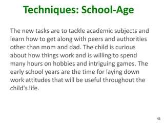 41
Techniques: School-Age
The new tasks are to tackle academic subjects and
learn how to get along with peers and authorities
other than mom and dad. The child is curious
about how things work and is willing to spend
many hours on hobbies and intriguing games. The
early school years are the time for laying down
work attitudes that will be useful throughout the
child's life.
 