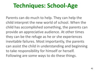 42
Techniques: School-Age
Parents can do much to help. They can help the
child interpret the new world of school. When the
child has accomplished something, the parents can
provide an appreciative audience. At other times
they can be the refuge as he or she experiences
inevitable failures. Most importantly, the parents
can assist the child in understanding and beginning
to take responsibility for himself or herself.
Following are some ways to do these things.
 