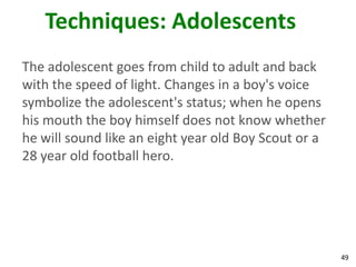 49
Techniques: Adolescents
The adolescent goes from child to adult and back
with the speed of light. Changes in a boy's voice
symbolize the adolescent's status; when he opens
his mouth the boy himself does not know whether
he will sound like an eight year old Boy Scout or a
28 year old football hero.
 