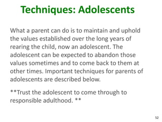 52
Techniques: Adolescents
What a parent can do is to maintain and uphold
the values established over the long years of
rearing the child, now an adolescent. The
adolescent can be expected to abandon those
values sometimes and to come back to them at
other times. Important techniques for parents of
adolescents are described below.
**Trust the adolescent to come through to
responsible adulthood. **
 