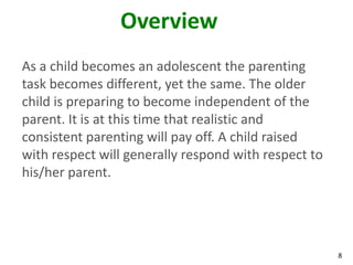 8
Overview
As a child becomes an adolescent the parenting
task becomes different, yet the same. The older
child is preparing to become independent of the
parent. It is at this time that realistic and
consistent parenting will pay off. A child raised
with respect will generally respond with respect to
his/her parent.
 