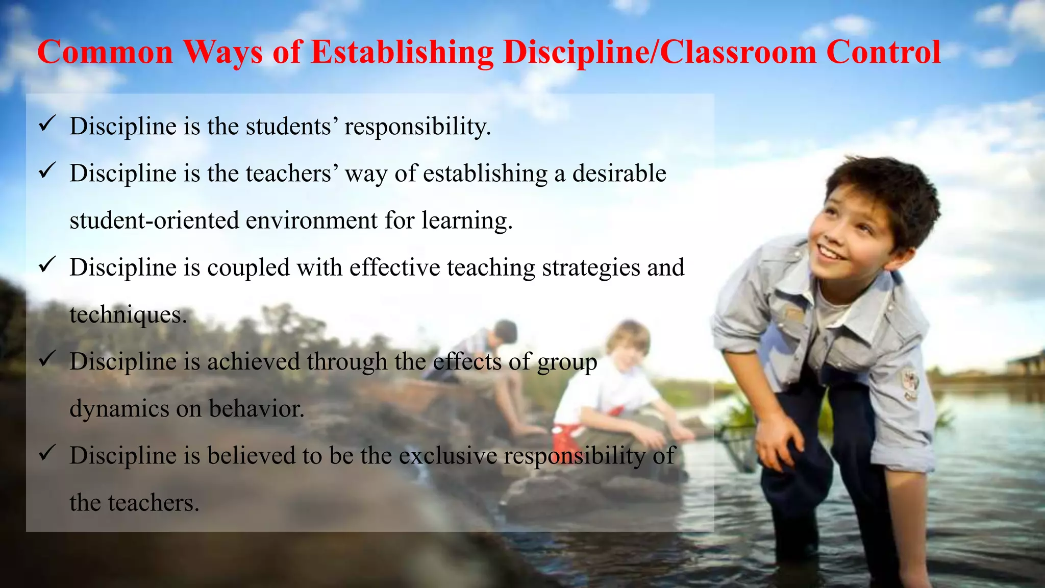 Common Ways of Establishing Discipline/Classroom Control
 Discipline is the students’ responsibility.
 Discipline is the teachers’ way of establishing a desirable
student-oriented environment for learning.
 Discipline is coupled with effective teaching strategies and
techniques.
 Discipline is achieved through the effects of group
dynamics on behavior.
 Discipline is believed to be the exclusive responsibility of
the teachers.
 