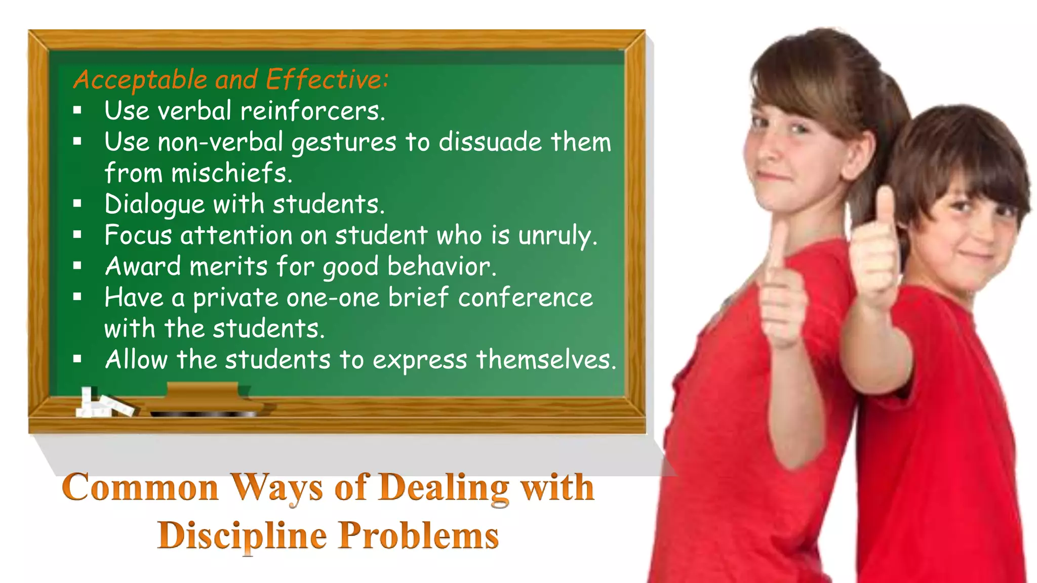 Acceptable and Effective:
 Use verbal reinforcers.
 Use non-verbal gestures to dissuade them
from mischiefs.
 Dialogue with students.
 Focus attention on student who is unruly.
 Award merits for good behavior.
 Have a private one-one brief conference
with the students.
 Allow the students to express themselves.
 