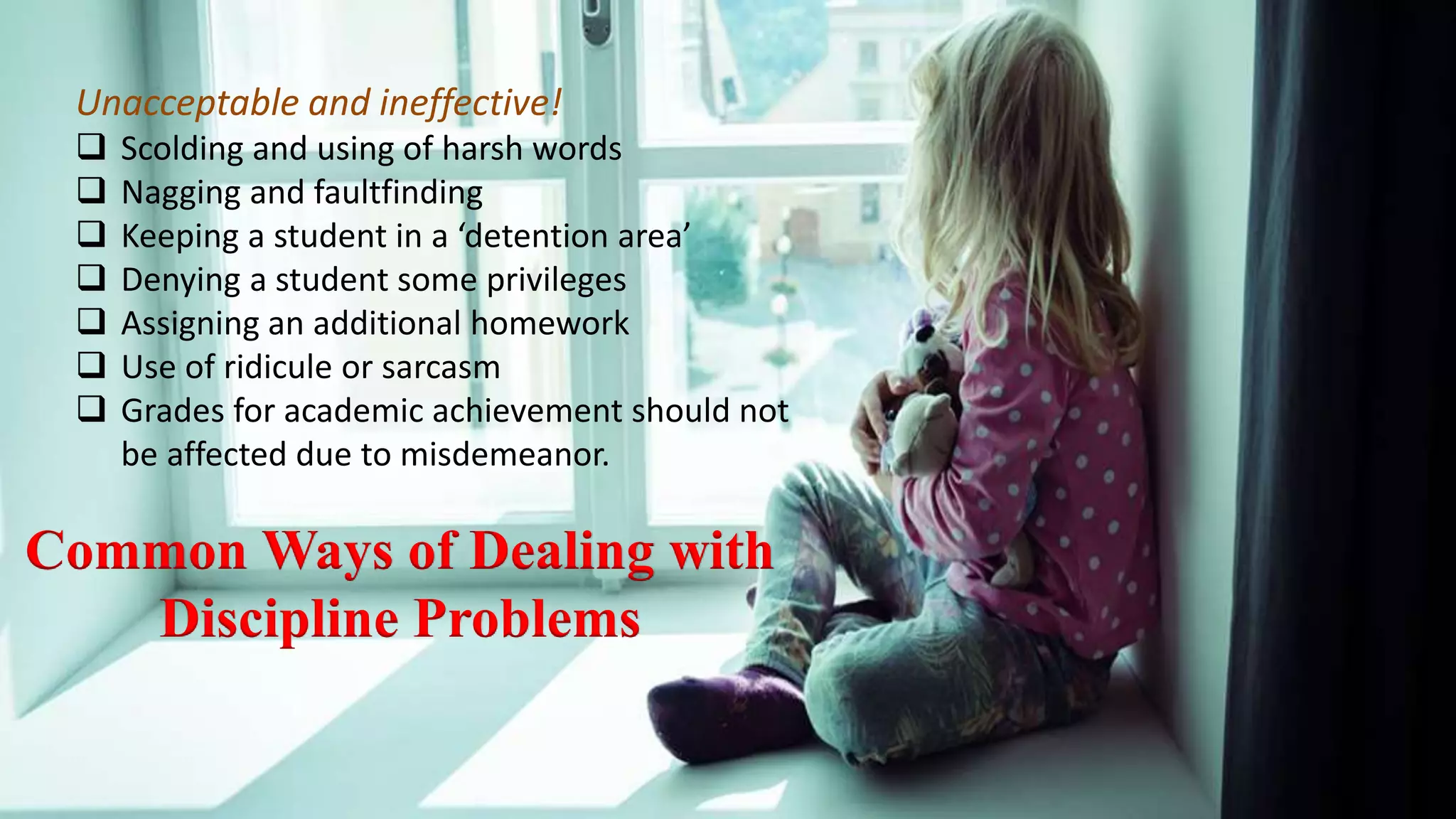 Common Ways of Dealing with
Discipline Problems
Unacceptable and ineffective!
 Scolding and using of harsh words
 Nagging and faultfinding
 Keeping a student in a ‘detention area’
 Denying a student some privileges
 Assigning an additional homework
 Use of ridicule or sarcasm
 Grades for academic achievement should not
be affected due to misdemeanor.
 