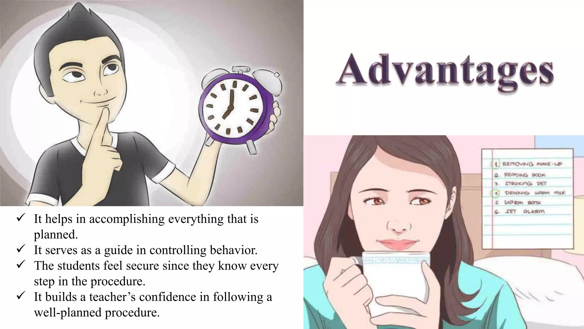  It helps in accomplishing everything that is
planned.
 It serves as a guide in controlling behavior.
 The students feel secure since they know every
step in the procedure.
 It builds a teacher’s confidence in following a
well-planned procedure.
 