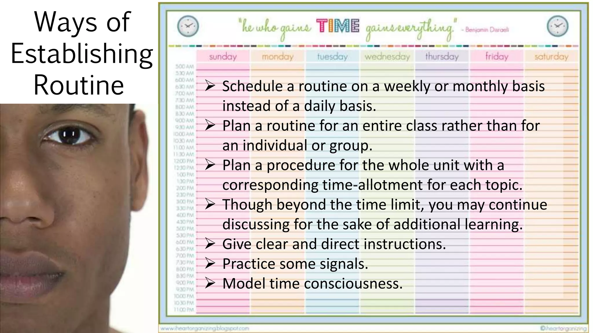 Ways of
Establishing
Routine  Schedule a routine on a weekly or monthly basis
instead of a daily basis.
 Plan a routine for an entire class rather than for
an individual or group.
 Plan a procedure for the whole unit with a
corresponding time-allotment for each topic.
 Though beyond the time limit, you may continue
discussing for the sake of additional learning.
 Give clear and direct instructions.
 Practice some signals.
 Model time consciousness.
 