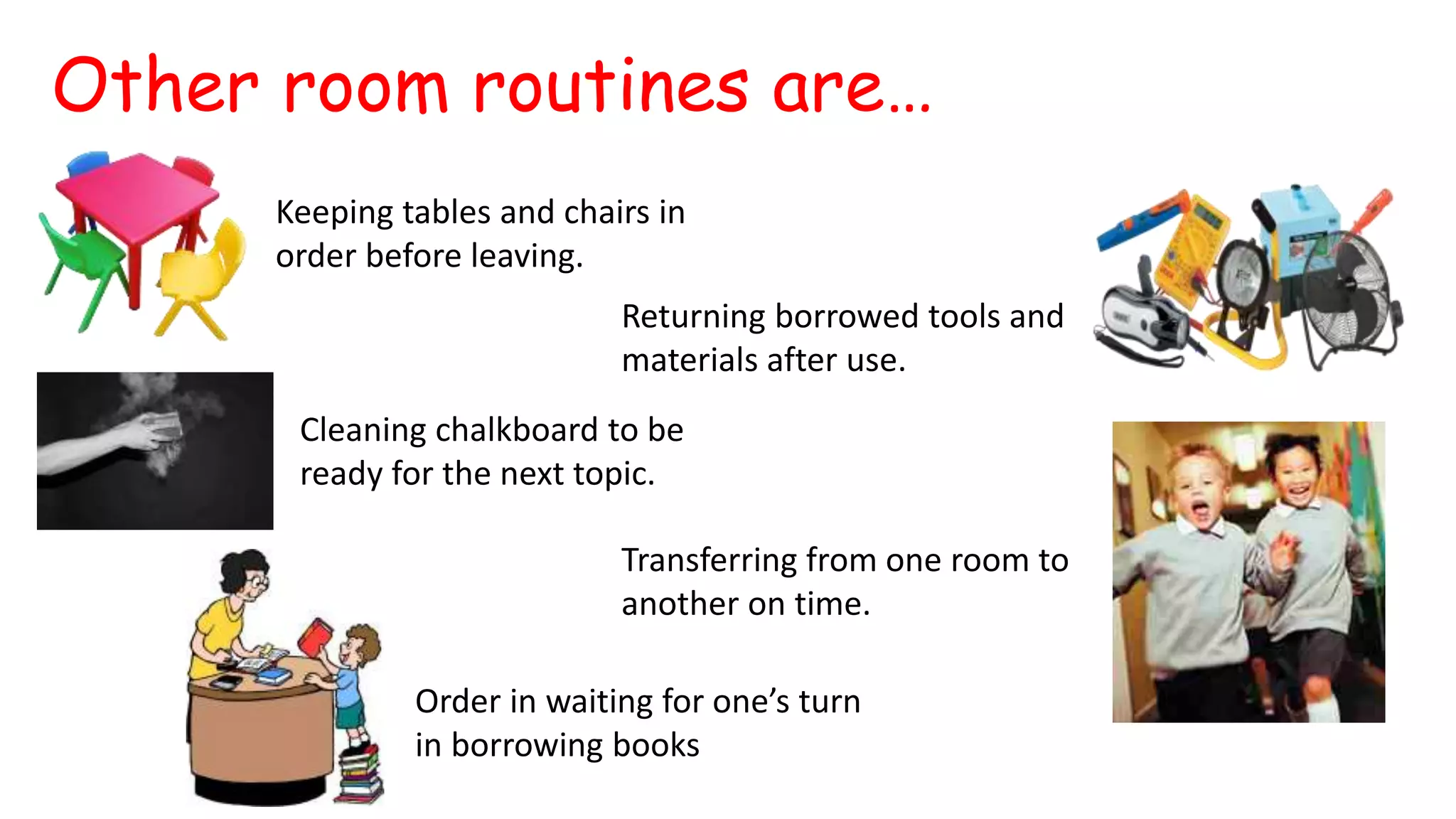 Other room routines are…
Keeping tables and chairs in
order before leaving.
Returning borrowed tools and
materials after use.
Cleaning chalkboard to be
ready for the next topic.
Transferring from one room to
another on time.
Order in waiting for one’s turn
in borrowing books
 