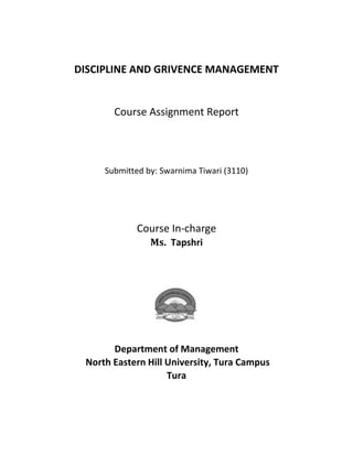 DISCIPLINE AND GRIVENCE MANAGEMENT


       Course Assignment Report




     Submitted by: Swarnima Tiwari (3110)




             Course In-charge
                Ms. Tapshri




       Department of Management
 North Eastern Hill University, Tura Campus
                    Tura
 
