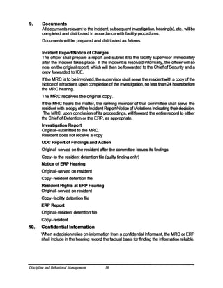 9. 	 Documents
All documents relevant to the incident, subsequent investigation, hearing(s), etc., will be
completed and distributed in accordance with facility procedures.
Documents will be prepared and distributed as follows:
Incident Report/Notice of Charges
The officer shall prepare a report and submit it to the facility supervisor immediately
after the incident takes place. If the incident is resolved informally, the officer will so
note on the original report, which will then be forwarded to the Chief of Security and a
copy forwarded to ICE.
Ifthe MRC is to be involved, the supervisor shall serve the resident with a copy ofthe
Notice of Infractions upon completion ofthe rnvestigation, no less than 24 hours before
the MRC hearing.
The MRC receives the original copy.
If the MRC hears the matter, the ranking member of that committee shall serve the
resident with a copy ofthe Incident Report/Notice ofViolations indicating theirdecision.
The MRC, upon conclusion of its proceedings, will forward the entire record to either
the Chief of Detention or the ERP, as appropriate.
Investigation Report 

Original-submitted to the MRC. 

Resident does not receive a copy 

UDC Report of Findings and Action
Original-served on the resident after the committee issues its findings
Copy-to the resident detention file (guilty finding only)
Notice of ERP Hearing
Original-served on resident
Copy-resident detention file
Resident Rights at ERP Hearing 

Original-served on resident 

Copy-facility detention file
ERP Report
Original-resident detention file
Copy-resident
10. 	 Confidential Information
When a decision relies on information from a confidential informant, the MRC or ERP
shall include in the hearing record the factual basis for finding the information reliable.
Discipline andBehavioral Management 18
 