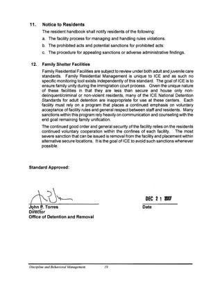 11. Notice to Residents
The resident handbook shall notify residents of the following:
a. The facility process for managing and handling rules violations.
b. The prohibited acts and potential sanctions for prohibited acts:
c. The procedure for appealing sanctions or adverse administrative findings.
12. Family Shelter Facilities
Family Residential Facilities are subject to review under both adult and juvenile care
standards. Family Residential Management is unique to ICE and as such no
specific monitoring tool exists independently of this standard. The goal of ICE is to
ensure family unity during the immigration court process. Given the unique nature
of these facilities in that they are less than secure and house only non­
delinquent/criminal or non-violent residents, many of the ICE National Detention
Standards for adult detention are inappropriate for use at these centers. Each
facility must rely on a program that places a continued emphasis on voluntary
acceptance of facility rules and general respect between staff and residents. Many
sanctions within this program rely heavily on communication and counseling with the
end goal remaining family unification.
The continued good order and general security of the facility relies on the residents
continued voluntary cooperation within the confines of each facility. The most
severe sanction that can be issued is removal from the facility and placement within
alternative secure locations. It is the goal of ICE to avoid such sanctions whenever
possible.
Standard Approved:
DEC 2 1 'IXJ7
Date
Director
Office of Detention and Removal
Discipline andBehavioral Management 19
 