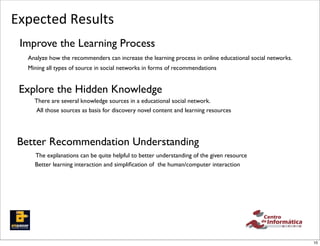 Expected	
  Results
 Improve the Learning Process
   Analyze how the recommenders can increase the learning process in online educational social networks.
   Mining all types of source in social networks in forms of recommendations


 Explore the Hidden Knowledge
     There are several knowledge sources in a educational social network.
     All those sources as basis for discovery novel content and learning resources




 Better Recommendation Understanding
     The explanations can be quite helpful to better understanding of the given resource
     Better learning interaction and simpliﬁcation of the human/computer interaction




                                                                                                           10
 